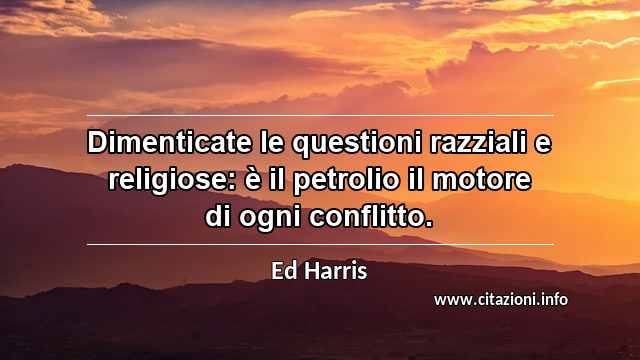 “Dimenticate le questioni razziali e religiose: è il petrolio il motore di ogni conflitto.”
