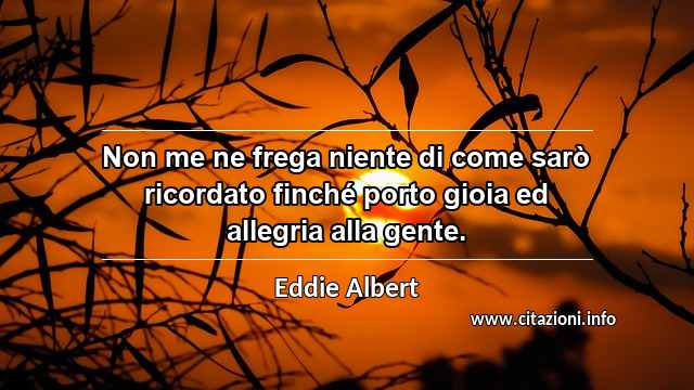 “Non me ne frega niente di come sarò ricordato finché porto gioia ed allegria alla gente.”