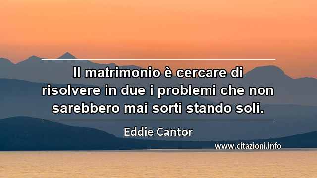 “Il matrimonio è cercare di risolvere in due i problemi che non sarebbero mai sorti stando soli.”