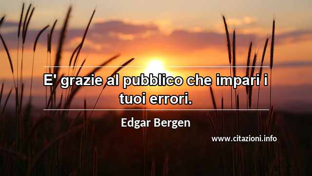 “E' grazie al pubblico che impari i tuoi errori.”