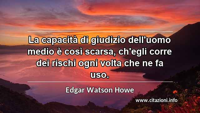“La capacità di giudizio dell'uomo medio è così scarsa, ch'egli corre dei rischi ogni volta che ne fa uso.”