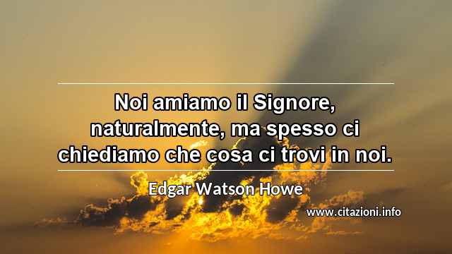 “Noi amiamo il Signore, naturalmente, ma spesso ci chiediamo che cosa ci trovi in noi.”