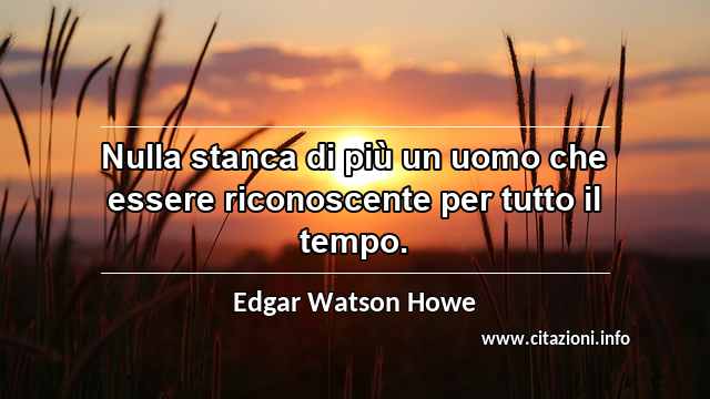 “Nulla stanca di più un uomo che essere riconoscente per tutto il tempo.”