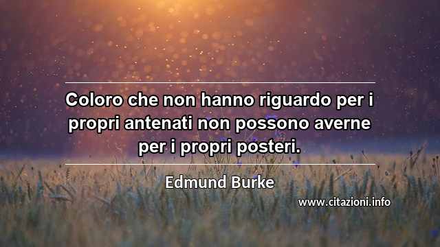 “Coloro che non hanno riguardo per i propri antenati non possono averne per i propri posteri.”