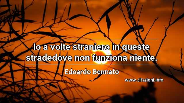 “Io a volte straniero in queste stradedove non funziona niente.”