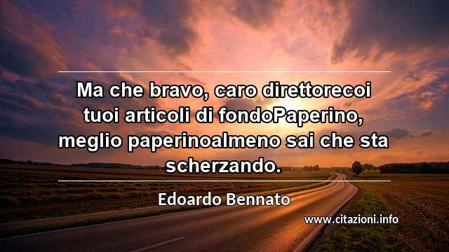 “Ma che bravo, caro direttorecoi tuoi articoli di fondoPaperino, meglio paperinoalmeno sai che sta scherzando.”