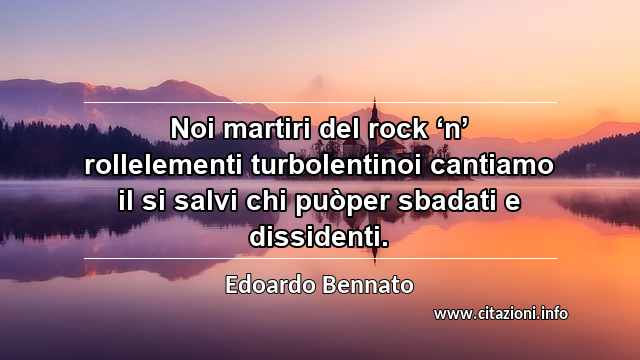 “Noi martiri del rock ‘n’ rollelementi turbolentinoi cantiamo il si salvi chi puòper sbadati e dissidenti.”