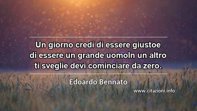 “Un giorno credi di essere giustoe di essere un grande uomoIn un altro ti sveglie devi cominciare da zero.”