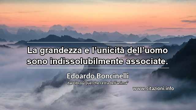 “La grandezza e l’unicità dell’uomo sono indissolubilmente associate.”