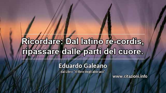 “Ricordare: Dal latino re-cordis, ripassare dalle parti del cuore.”