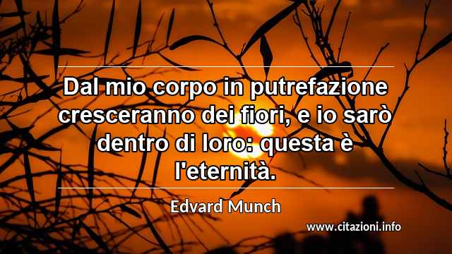 “Dal mio corpo in putrefazione cresceranno dei fiori, e io sarò dentro di loro: questa è l'eternità.”