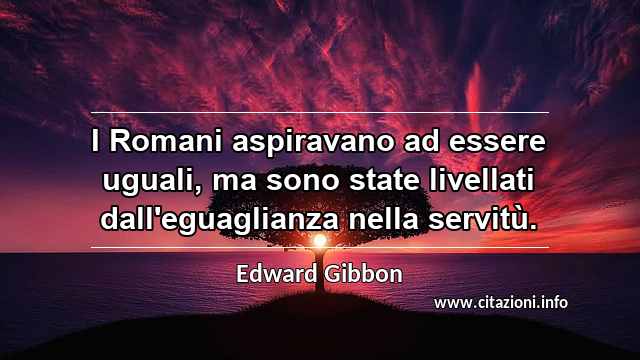 “I Romani aspiravano ad essere uguali, ma sono state livellati dall'eguaglianza nella servitù.”