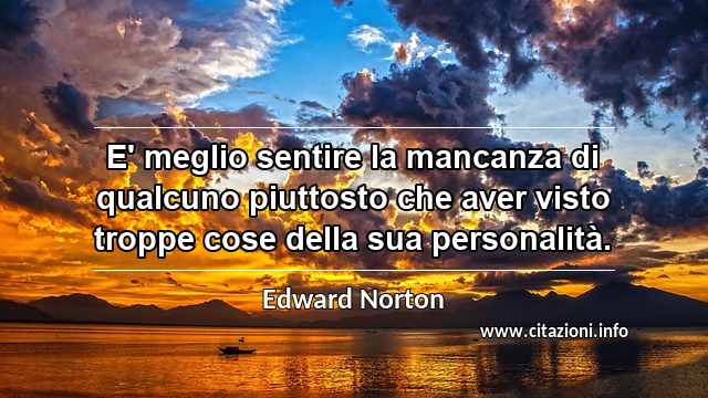 “E' meglio sentire la mancanza di qualcuno piuttosto che aver visto troppe cose della sua personalità.”