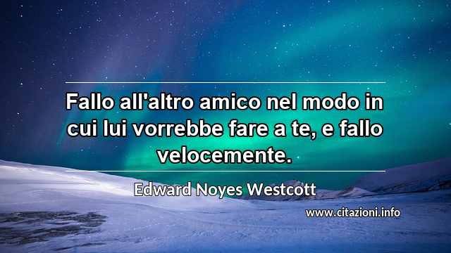 “Fallo all'altro amico nel modo in cui lui vorrebbe fare a te, e fallo velocemente.”