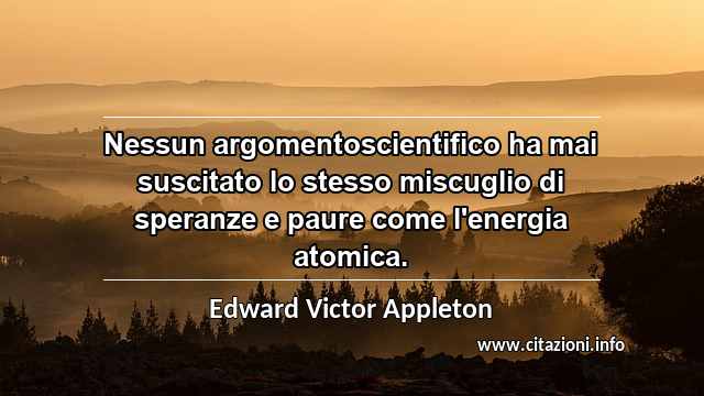 “Nessun argomentoscientifico ha mai suscitato lo stesso miscuglio di speranze e paure come l'energia atomica.”