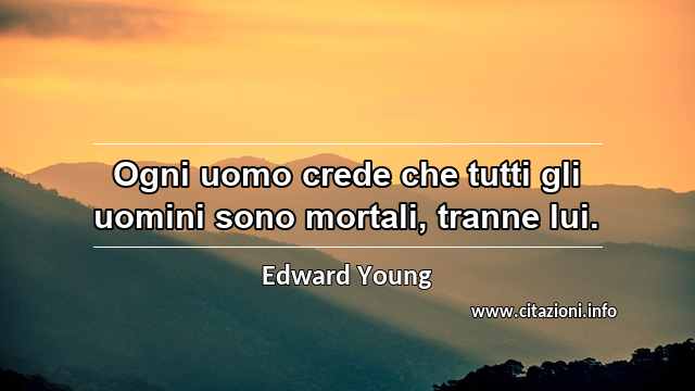 “Ogni uomo crede che tutti gli uomini sono mortali, tranne lui.”