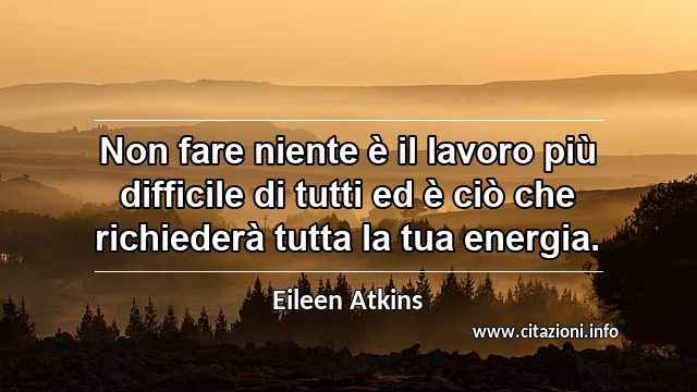 “Non fare niente è il lavoro più difficile di tutti ed è ciò che richiederà tutta la tua energia.”