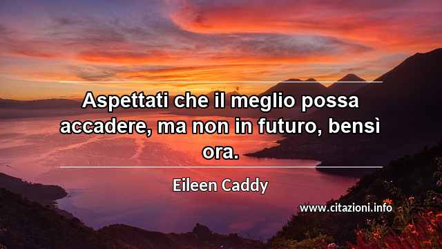 “Aspettati che il meglio possa accadere, ma non in futuro, bensì ora.”