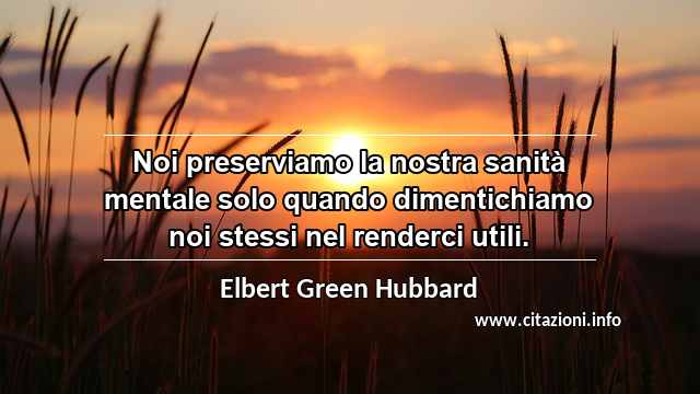 “Noi preserviamo la nostra sanità mentale solo quando dimentichiamo noi stessi nel renderci utili.”