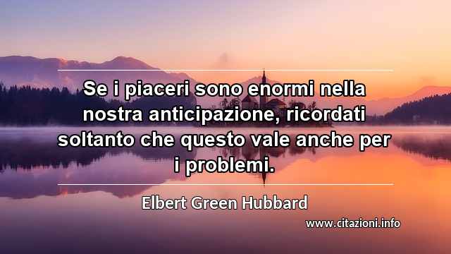 “Se i piaceri sono enormi nella nostra anticipazione, ricordati soltanto che questo vale anche per i problemi.”