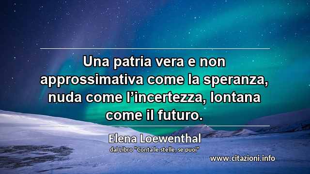 “Una patria vera e non approssimativa come la speranza, nuda come l’incertezza, lontana come il futuro.”