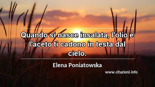 “Quando si nasce insalata, l'olio e l'aceto ti cadono in testa dal cielo.”