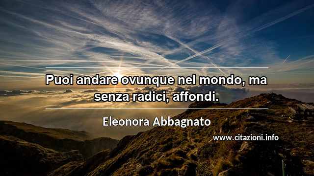 “Puoi andare ovunque nel mondo, ma senza radici, affondi.”