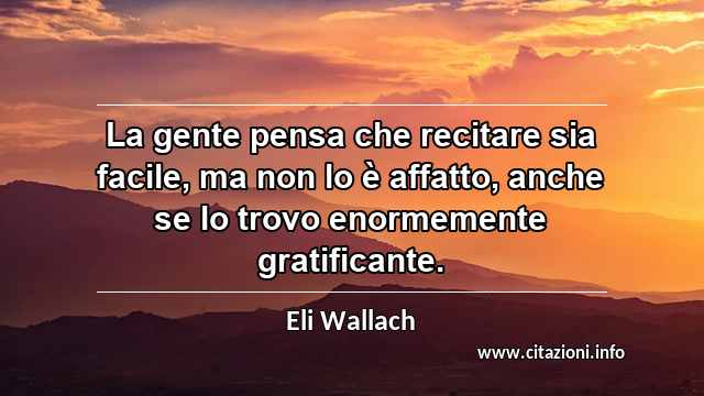 “La gente pensa che recitare sia facile, ma non lo è affatto, anche se lo trovo enormemente gratificante.”