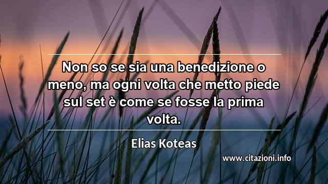 “Non so se sia una benedizione o meno, ma ogni volta che metto piede sul set è come se fosse la prima volta.”