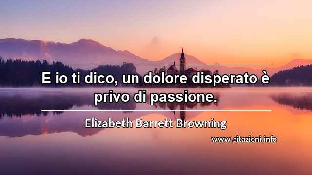 “E io ti dico, un dolore disperato è privo di passione.”