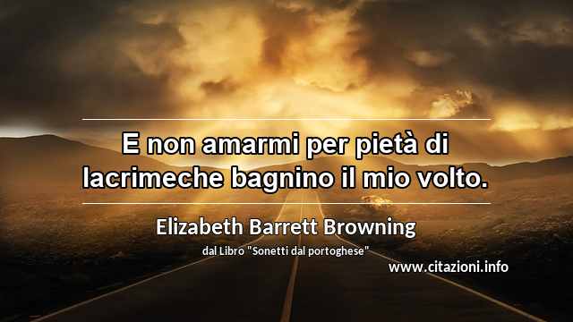 “E non amarmi per pietà di lacrimeche bagnino il mio volto.”