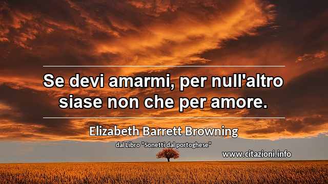 “Se devi amarmi, per null'altro siase non che per amore.”