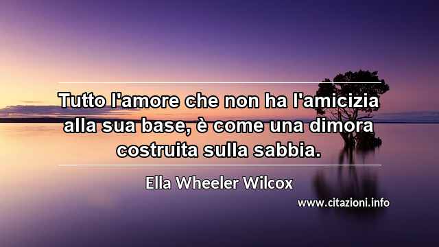 “Tutto l'amore che non ha l'amicizia alla sua base, è come una dimora costruita sulla sabbia.”