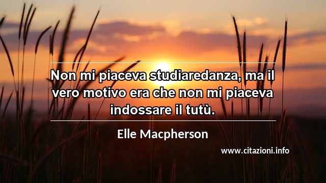 “Non mi piaceva studiaredanza, ma il vero motivo era che non mi piaceva indossare il tutù.”