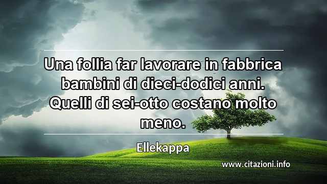 “Una follia far lavorare in fabbrica bambini di dieci-dodici anni. Quelli di sei-otto costano molto meno.”