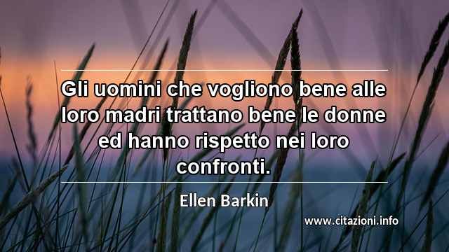 “Gli uomini che vogliono bene alle loro madri trattano bene le donne ed hanno rispetto nei loro confronti.”