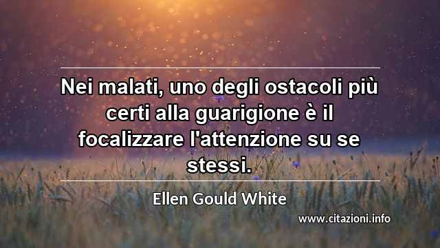 “Nei malati, uno degli ostacoli più certi alla guarigione è il focalizzare l'attenzione su se stessi.”