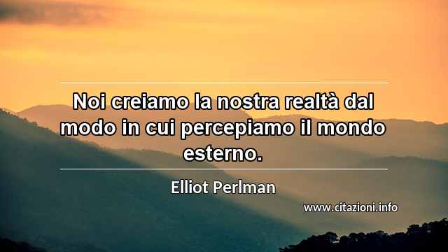 “Noi creiamo la nostra realtà dal modo in cui percepiamo il mondo esterno.”