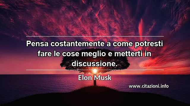 “Pensa costantemente a come potresti fare le cose meglio e metterti in discussione.”
