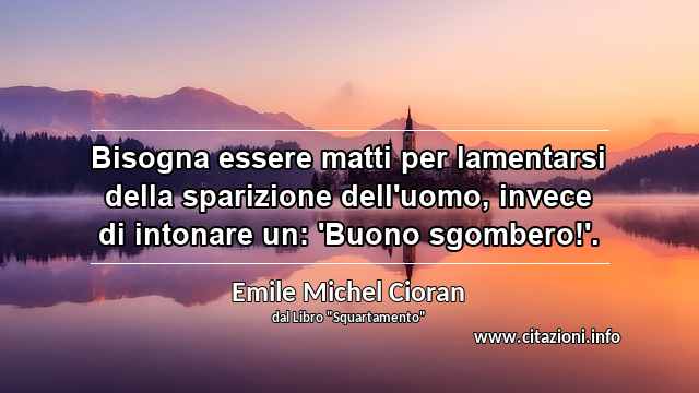 “Bisogna essere matti per lamentarsi della sparizione dell'uomo, invece di intonare un: 'Buono sgombero!'.”