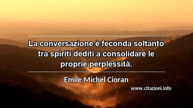 “La conversazione è feconda soltanto tra spiriti dediti a consolidare le proprie perplessità.”