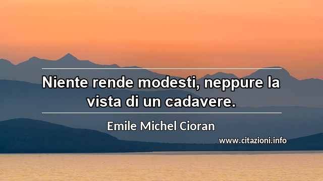 “Niente rende modesti, neppure la vista di un cadavere.”