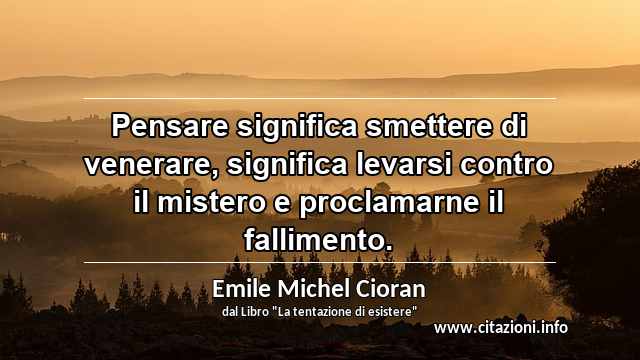 “Pensare significa smettere di venerare, significa levarsi contro il mistero e proclamarne il fallimento.”