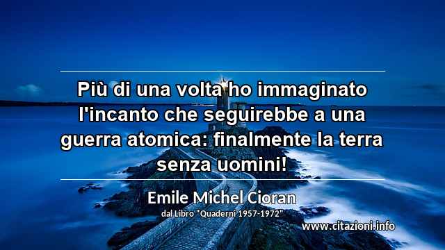 “Più di una volta ho immaginato l'incanto che seguirebbe a una guerra atomica: finalmente la terra senza uomini!”