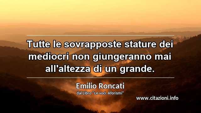 “Tutte le sovrapposte stature dei mediocri non giungeranno mai all'altezza di un grande.”