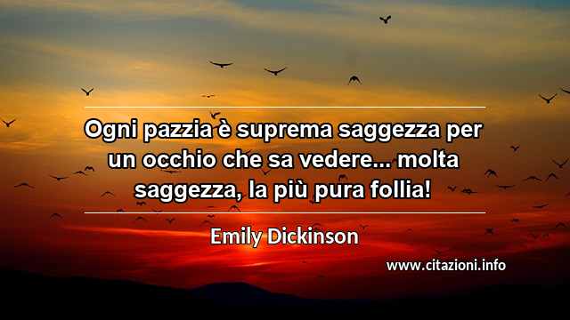 “Ogni pazzia è suprema saggezza per un occhio che sa vedere... molta saggezza, la più pura follia!”