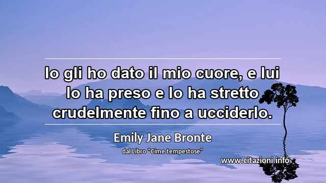 “Io gli ho dato il mio cuore, e lui lo ha preso e lo ha stretto crudelmente fino a ucciderlo.”