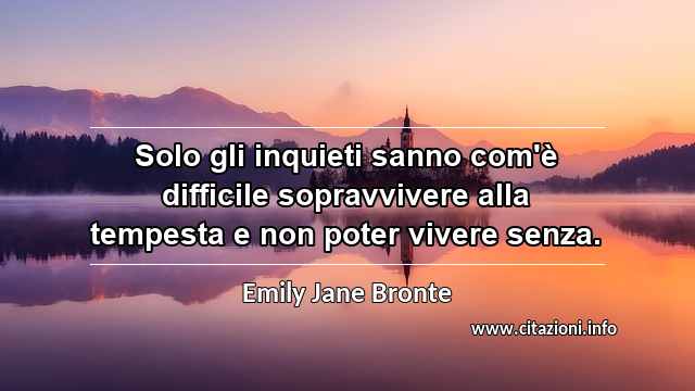 “Solo gli inquieti sanno com'è difficile sopravvivere alla tempesta e non poter vivere senza.”