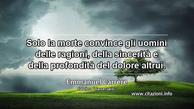 “Solo la morte convince gli uomini delle ragioni, della sincerità e della profondità del dolore altrui.”
