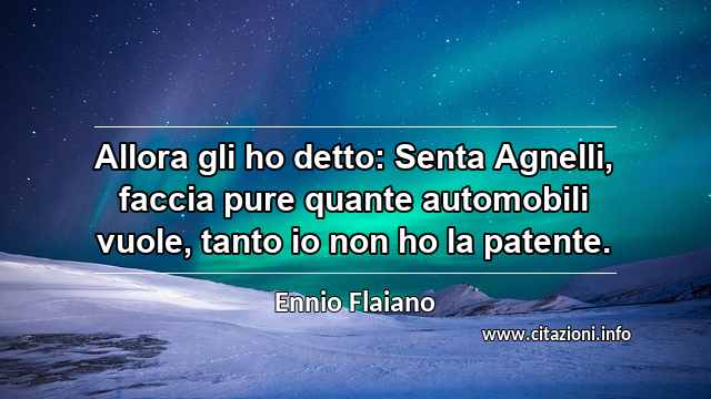 “Allora gli ho detto: Senta Agnelli, faccia pure quante automobili vuole, tanto io non ho la patente.”